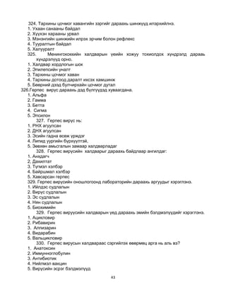 43
324. Тархины цочмог хавангийн зэргийг дараахь шинжүүд илэрхийлнэ.
1. Ухаан санааны байдал
2. Хүүхэн харааны урвал
3. Мэнэнгийн шинжийн илрэх эрчим болон рефлекс
4. Тууралтын байдал
5. Халууралт
325. Менингококкийн халдварын үеийн хожуу тохиолдох хүндрэлд дарааь
хүндрэлүүд орно.
1. Халдвар хордлогын шок
2. Эпилепсийн уналт
3. Тархины цочмог хаван
4. Тархины дотоод даралт ихсэх хамшинж
5. Бөөрний дээд булчирхайн цочмог дутал
326.Герпес вирүс дараахь дэд бүлгүүдэд хуваагдана.
1. Альфа
2. Гамма
3. Бетта
4. Сигма
5. Эпсилон
327. Герпес вирүс нь:
1. РНХ агуулсан
2. ДНХ агуулсан
3. Эсийн гадна өсөж үрждэг
4. Липид уургийн бүрхүүлтэй,
5. Зөвхөн амьсгалын замаар халдварладаг
328. Герпес вирүсийн халдварыг дараахь байдлаар ангилдаг:
1. Анхдагч
2, Дахилтат
3. Түгмэл хэлбэр
4. Байршмал хэлбэр
5. Хавсарсан герпес
329. Герпес вирүсийн оношлогоонд лабораторийн дараахь аргуудыг хэрэглэнэ.
1. Ийлдэс судлалын
2. Вирүс судлалын
3. Эс судлалын
4. Нян судлалын
5. Биохимийн
329. Герпес вируүсийн халдварын үед дараахь эмийн бэлдмэлүүдийг хэрэглэнэ.
1. Ацикловир
2. Рибавирин
3. Алпизарин
4. Видарабин
5. Вальцикловир
330. Герпес вирусын халдвараас сэргийлэх өвөрмөц арга нь аль вэ?
1. Анатоксин
2. Иммунноглобулин
3. Антибиотик
4. Нийлмэл вакцин
5. Вирүсийн эсрэг бэлдмэлүүд
 