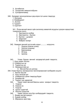 45
3. Антибиотик
4. Татрангийн иммуноглобулин
5. Сульфаниламид
340. Халдварт мононуклеозын үед илрэх гол шинж тэмдгүүд:
1. Халуурах
2. Лимфаденит
3. Ангина
4. Тууралт
5. Суулгалт
341. Ёлом өвчний эмнэл зүйн ангилалд хамаатай асуудлыг доорхи хариултаас
тохируулан сонго.
1. Эритематоз хэлбэр
2. Эритематоз – буллез
3. Буллез – цусархаг
4. Шархлаат
5. Фибринт өнгөрт
342. Хиамдал өвчний үүсгэгчийн хорыг............. илрүүлнэ.
1. Ходоод угаасан усанд
2. Хоолны үлдцэнд
3. Бөөлжисөнд
4. Өтгөнд
5. Цусанд
343. Улаан бурхан өвчний халдвартай үеийг тэмдэглэ.
1. Нууц үеийн төгсгөл
2. Улайралтын үе
3. Тууралтын үе
4. Нөсөөжилтийн үе
5. Өвчний бүх үе шатанд
344. Улаан бурхны хөнгөрүүлсэн /митигированная/ хэлбэрийн онцлог:
1. Хөнгөн явцтай
2. Нууц хагацаа урт
3. Улайралтын шинж тэмдгүүд бүдэг
4. Хүндявцтай
5. Тууралт дэс дараатай
344. Урвах тахал өвчний баасны шинж чанарыг тэмдэглэ.
1. Усархаг
6. Хэмжээ их
7. Үнэргүй
8. Цусны судалтай
9. Хоолны үлдэцтэй
345. Урвах тахлын эгэл бус хэлбэрүүдийг тэмдэглэ.
1. Өндөр настай хүмүүст
2. Хуурай хэлбэр
3. Жирэмсэн эмэгтэйд
 