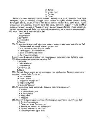 47
2. Татран
3. Цусан үжил
4. Галзуу
5. Боом
Бодит үзлэгээр өвчтөн ухаантай боловч, нилээд олон үгтэй, яриадуу, бага зэрэг
хөлөрсөн, шүлс нь элбэгдүү, цай уух болон шингэн уух тухай ярихад сандарч, дотор
бачимдаж байна, амьсгал бөглөх гэж байна хэмээн тайван биш болж байв. Уушги
цулцангийн амьсгалтай, зүрхний авиа тод жигд, артерийн даралт 110/70 мм/МУБ
судасны лугшилт минутанд 78 удаа, хүчдэлт дүүрэлт ердийн бөгөөд 12 хос мэдрэлийн
талаас онц өөрчлөлтгүй байв. Цус шээсний шинжилгээнд эмгэг өөрчлөлт илэрсэнгүй.
353. Үзлэгт ямар эмгэг шинж илэрсэн бэ?
1. Аэрофобия
2. Гидрофобия
3. Дисфагия
4. Аукофобия
5. Тризм
354. Уг өвчтөнд эмчилгээний ямар арга хэмжээ авч хэрэгжүүлэх нь хамгийн зөв бэ?
1. Дуу чимээгүй, харанхуй өрөөнд тусгаарлана.
2. Мэс заслын анхны цэгцлэлт хийнэ.
3. Тайвшруулах эмчилгээ хийнэ.
4. Шээс хөөх эмчилгээ хийнэ.
5. Хүний дархан ийлдэс
Эмчилгээний 2 дахь хоногоос өвчтөн ухаан алдаж, халууран унтаа байдалд оров.
355. Өвчтөн ямар үе шатандаа шилжсэн бэ?
1. Далд үе
2. Төгсгөлийн үе
3. Хөөрлийн үе
4. Саажлын үе
5. Ид үе
356. Өвчний 3 дахь үе нэг цаг үргэлжлээд өвчтөн нас баржээ. Өвчтөнд ямар эмгэг
өөрчлөлт гарсан байж болох вэ?
A. Идээт мэнэн
B. Шүүст мэнэн
C. Вирүсийн энцефалит/*/
D. Тархины буглаа
E. Энцефаломиелит
357. Уг өвчний үед ямар мэдрэлийн бөөмөнд өөрчлөлт гардаг вэ?
1. n.vagus
2. n. glossopharengeus
3. n. hypoglossus
4. n.recurrens
5. n.facialis
358. Өвчнийг оношлоход шинжилгээний ямар аргыг ашиглах нь хамгийн зөв бэ?
1. Өтгөний шинжилгээ
2. Гэрэлтэгч эсрэг бие илрүүлэх
3. Амьсгалын замын салсыг соруулах
4. Нүдний эвэрлэгээс дарц авах
5. Толгойн рентген зураг авах
 