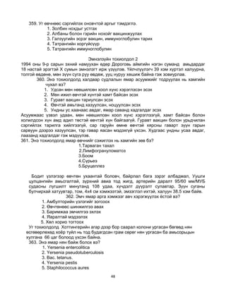 48
359. Уг өвчнөөс сэргийлэх оновчтой аргыг тэмдэглэ.
1. Золбин нохдыг устгах
2. Албаны болон гэрийн нохойг вакцинжуулах
3. Галзуугийн эсрэг вакцин, иммуноглобулин тарих
4. Татрангийн хоргүйсүүр
5. Татрангийн иммуноглобулин
Эмнэлзүйн тохиолдол 2
1994 оны 9-р сарын эхний намуухан өдөр Дороговь аймгийн нэгэн суманд амьдардаг
18 настай эрэгтэй Х сумын эмнэлэгт ирж үзүүлэв. Үйлчлүүлэгч 39 хэм хүртэл халуурна,
толгой өвдөнө, мөн зүүн суга руу өвдөж, ууц нуруу хөшиж байна гэж зовиурлав.
360. Энэ тохиолдолд халдвар судлалын ямар асуумжийг тодруулах нь хамгийн
чухал вэ?
1. Удсан мөн нөөшилсөн хоол хүнс хэрэглэсэн эсэх
2. Мөн ижил өвчтэй хүнтэй хамт байсан эсэх
3. Гуравт вакцин тариулсан эсэх
4. Өвчтэй амьтанд хазуулсан, ноцуулсан эсэх
5. Ундны ус хаанаас авдаг, ямар саванд хадгалдаг эсэх
Асуумжаас үзвэл удаан, мөн нөөшилсөн хоол хүнс хэрэглээгүй, хамт байсан болон
холилдсон хүн амд адил төстэй өвчтэй хүн байгаагүй. Гуравт вакцин болон урьдчилан
сэргийлэх тарилга хийлгээгүй, сар гаруйн өмнө өвчтэй хярсны гаварт зүүн гарын
сарвуун дээрээ хазуулсан, тэр гавар яасан мэдэхгүй үхсэн. Худгаас ундны усаа авдаг,
лаазанд хадгалдаг гэж мэдүүлэв.
361. Энэ тохиолдолд ямар өвчнийг сэжиглэх нь хамгийн зөв бэ?
1.Тарваган тахал
2.Лимфогрануломатоз
3.Боом
4.Сүрьеэ
5.Бруцеллез
Бодит үзлэгээр өвчтөн ухаантай боловч, байрлал бага зэрэг албадмал, Уушги
цулцангийн амьсгалтай, зүрхний авиа тод жигд, артерийн даралт 95/60 мм/МУБ
судасны лугшилт минутанд 108 удаа, хүчдэлт дүүрэлт сулавтар. Зүүн суганы
булчирхай хатуувтар, том, 4х4 см хэмжээтэй, эмзэглэл ихтэй, халуун 38.5 хэм байв.
362. Эмч ямар арга хэмжээг авч хэрэгжүүлэх ѐстой вэ?
1. Амбулторийн үзлэгийг зогсоох
2. Өвчтөнөөс шинжилгээ авах
3. Баримжаа эмчилгээ эхлэх
4. Яаралтай мэдээлэх
5. Хөл хорио тогтоох
Уг тохиолдолд Хоттингерийн агар дээр бор саарал колони ургасан бөгөөд нян
өсгөвөрлөхөд хоѐр туйл нь тод будагдсан грам сөрөг нян ургасан ба амьсорьцын
хулгана 66 цаг болоод үхсэн байна.
363. Энэ ямар нян байж болох вэ?
1. Yersenia entercolitica
2. Yersenia pseudotuberculosis
3. Bac. tetanus.
4. Yersenia pestis
5. Staphilococcus aures
 