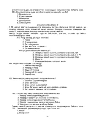 49
Эмчилгээний 2 дахь хоногоос өвчтөн ухаан алдаж, халууран унтаа байдалд оров.
364. Энэ тохиолдолд ямар антибиотик хэрэглэх хамгийн зөв бэ?
1. Левомицетин
2. Стрептомицин
3. Пеницилин
4. Доксициклин
5. Амоксацилин
Эмнэлзүйн тохиолдол 3
Х 18 настай, эрэгтэй Анагаахын 3-р дамжааны оюутан. Халуурна, толгой өвдөнө, чих
орчмоор хавдана гэсэн зовиуртай эмчид хандав. Халдвар судлалын асуумжийг авч
үзвэл 10 хоногийн өмнө Халдвартын эмнэлэгт дадлага хийсэн.
Үзэхэд баруун чихний хонхорыг дүүргэн байрласан, урагшаа, доошоо, ар тийшээ
тархсан хавдартай байв.
365. Ямар замаар дамждаг өвчин вэ?
1. Усаар
2. Агаар дуслаар
3. Бэлгийн замаар
4. Аяа, халбага, тоглоомоор
5. Өтгөн мөр-амаар
366.Урьдчилсан оношийг тавина уу?
A. Эпидимический паротит, железистая форма, I ст
B. Эпидимический паротит, железистая форма, II ст /*/
C. Эпидимический паротит, железистая форма, III ст
D. Паротит
E. Каменная болезнь, слюнных желез
367. Өвдөлтийн цэгүүдийг сонгоно уу?
1. Чихний омогийн урд
2. Хавдарын төвд
3. Эрүүний буланд
4. Хавдартай бүх хэсэгт
5. Чихний ард
368. Амны хөндийд ямар өөрчлөлт илрүүлж болох вэ?
1. Шүлсний цорго бөглөрсөн
2. Шүлс багассан
3. Шүлс ихтэй, хэл өнгөртэй
4. Шүлс багассан, шүлсний цорго овойсон, улайсан
5. Хэл чийглэг, завьжны салст улайсан
369. Хавдарт өөр чмар шинжүүдийг илрүүлж болох вэ?
1. Хавдар нилэнхүйдээ хатуу байна
2. Хавдарын дээрхи арьсны өнгө хэвийн байна.
3. Хавдар нилэнхүйдээ эмзэглэлтэй байна
4. Хавдар төвдөө хатуу, зах руугаа зөөлөн байна
5. Хавдарын дээрхи арьс улайсан байна
Эмчилгээний 2 дахь хоногоос өвчтөн ухаан алдаж, халууран унтаа байдалд оров.
370. Энэ өвчний үед ямар хүндрэлүүд гарч болох вэ?
1. Орхит
2. Панкреатит
 