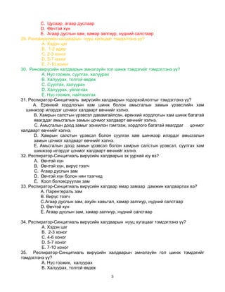 5
C. Цусаар, агаар дуслаар
D. Өвчтэй хүн
E. Агаар дуслын зам, хамар залгиур, нүдний салстаар
29. Риновирүсийн халдварын нууц хугацааг тэмдэглэнэ үү?
A. Хэдэн цаг
B. 1-2 өдөр
C. 2-3 хоног
D. 5-7 хоног
E. 7-10 хоног
30. Риновирүсийн халдварын эмнэлзүйн гол шинж тэмдэгийг тэмдэглэнэ үү?
A. Нус гоожих, суулгах, халуурах
B. Халуурах, толгой өвдөх
C. Суулгах, халуурах
D. Халуурах, уйлагнах
E. Нус гоожих, найтаалгах
31. Респиратор-Синцитиаль вирүсийн халдварын тодорхойлолтыг тэмдэглэнэ үү?
A. Ерөнхий хордлогын хам шинж болон амьсгалын замын үрэвслийн хам
шинжээр илэрдэг цочмог халдварт өвчнийг хэлнэ.
B. Хамрын салстын үрэвсэл давамгайлсан, ерөнхий хордлогын хам шинж багатай
явагддаг амьсгалын замын цочмог халдварт өвчнийг хэлнэ.
C. Амьсгалын доод замыг зонхилон гэмтээж, хордлого багатай явагддаг цочмог
халдварт өвчнийг хэлнэ.
D. Хамрын салстын үрэвсэл болон суулгах хам шинжээр илэрдэг амьсгалын
замын цочмог халдварт өвчнийг хэлнэ.
E. Амьсгалын доод замын үрэвсэл болон хамрын салстын үрэвсэл, суулгах хам
шинжээр илэрдэг цочмог халдварт өвчнийг хэлнэ.
32. Респиратор-Синцитиаль вирүсийн халдварын эх уурхай юу вэ?
A. Өвчтэй хүн
B. Өвчтэй хүн, вирүс тээгч
C. Агаар дуслын зам
D. Өвчтэй хүн болон нян тээгчид
E. Хоол боловсруулах зам
33. Респиратор-Синцитиаль вирүсийн халдвар ямар замаар дамжин халдварлах вэ?
A. Парентераль зам
B. Вирүс тээгч
C.Агаар дуслын зам, ахуйн хавьтал, хамар залгиур, нүдний салстаар
D. Өвчтэй хүн
E. Агаар дуслын зам, хамар залгиур, нүдний салстаар
34. Респиратор-Синцитиаль вирүсийн халдварын нууц хугацааг тэмдэглэнэ үү?
A. Хэдэн цаг
B. 2-3 хоног
C. 4-6 хоног
D. 5-7 хоног
E. 7-10 хоног
35. Респиратор-Синцитиаль вирүсийн халдварын эмнэлзүйн гол шинж тэмдэгийг
тэмдэглэнэ үү?
A. Нус гоожих, халуурах
B. Халуурах, толгой өвдөх
 