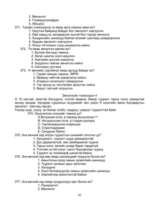 50
3. Менингит
4. Гломерулонефрит
5. Абсцесс
371. Тухайн тохиолдолд та ямар арга хэмжээ авах вэ?
1. Оюутны байранд байдаг бол эмнэлэгт хэвтүүлнэ
2. Ойр хавьд нь халдварлах хүнгүй бол гэрээр эмчилнэ
3. Хүндрэлийн шинжүүд байгаа эсэхийг шалгаад шийдвэрлэнэ
4. Хурдан эмнэлэгт хэвтүүлнэ
5. Онош тогтоохын тулд шинжилгээ хийнэ
372. Та ямар эмчилгээ зөвлөх вэ?
1. Бүлээн бигнүүр тавина.
2. Хагас шингэн хоол идүүлнэ
3. Хэвтрийн дэглэм сахиулна
4. Хордлого тайлах эмчилгээ хийнэ
5. Септирин уулгана
373. Уг өвчнөөс сэргийлэх ямар аргууд байдаг вэ?
1. Гуравт вакцин тарина. /MPR/
2. Өрөөнд чийгтэй цэвэрлэгээ хийнэ.
3. Агаарын солилцоог сайжруулна
4. Гэр оронд нь төгсгөлийн ариутгал хийнэ
5. Вирүс тээгчийг илрүүлнэ
Эмнэлзүйн тохиолдол 4
О 15 настай, эмэгтэй Халуурна, толгой өвдөнө, биеэр тууралт гарна гэсэн зовиуртай
эмчид хандав. Халдвар судлалын асуумжийг авч үзвэл 8 хоногийн өмнө Халдвартын
эмнэлэгт хэвтээд гарсан.
Үзэхэд нүүр, хүзүү, их биеэр толбо, гүвдрүү, цэврүүт тууралттай байв.
374. Урьдчилсан оношийг тавина уу?
A.Ветряная оспа, в период высыпания /*/
B. Натуральная оспа, в стадии разгара
C. Герпесвирусная инфекция
D. Стрептодермия
E. Синдром Лайла
375. Энэ өвчний үед илрэх тууралтын шинжийг сонгоно уу?
1. Халууралт, тууралт шууд хамааралтай
2. Дэс дараалалгүй, эмх замбараагүй туурна
3. Гарын алга, хөлийн улаар бараг гардаггүй
4. Толгойн үстэй хэсэг, салст бүрхэвчээр туурна
5. Тууралт нь полиморф шинжтэй байна
376. Энэ өвчний үед өөр ямар шинжүүдийг илрүүлж болох вэ?
1. Амьсгалын дээд замын үрэвслийн шинжүүд
2. Тууралт орчмын арьс загатнан
3. Халуурна
4. Хоол боловсруулах замын үрэвслийн шинжүүд
5. Хэвлийгээр эмзэглэлтэй байна
377. Энэ өвчний үед ямар хүндрэлүүд гарч болох вэ?
1. Панкреатит
2. Менингит
 