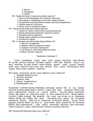 51
3. Мастит
4. Пиодермит
5. Артрит
378. Тухайн өвчтөнд та ямар арга хэмжээ авах вэ?
1. Олон хүнтэй амьдардаг бол эмнэлэгт хэвтүүлнэ
2. Ойр хавьд нь халдварлах хүнгүй бол гэрээр эмчилнэ
3. Хүндрэлийн шинжүүд байгаа эсэхийг шалгаад шийдвэрлэнэ
4. Хурдан эмнэлэгт хэвтүүлнэ
5. Онош тогтоох шинжилгээ хийнэ
379. Эмчилгээний ямар арга хэмжээ авах вэ?
1. Тууралтыг хагалж, ариутгалын уусмалаар арчина
2. Аргаах үйлдэлтэй уусмалаар тууралтыг арчина
3. Хэвтрийн дэглэм сахиулна
4. Хувийн ариун цэврийг онцгой анхаарна
5. Антибиотик тарина
380. Уг өвчнөөс сэргийлэх ямар аргууд байдаг вэ?
1. Өвчтөнг тусгаарлана
2. Өрөөнд чийгтэй цэвэрлэгээ хийнэ.
3. Агаарын солилцоог сайжруулна
4. Гэр оронд нь төгсгөлийн ариутгал хийнэ
5. Вирүс тээгчийг илрүүлнэ
Эмнэлзүйн тохиолдол 5
Түргэн тусламжаар хүлээн авах тасагт өвчтөн хүргэгдэж ирэв. Өвчтөн
39 настай, эрэгтэй. Ухаангүй. Артерийн даралт 110/70 муб. Зүрхний цохилт тод,
жигд, минутанд 92 удаа. Хүүхэн хараа гэрлийн урвалд хариу үзүүлнэ. Амнаас
эвгүй үнэр үнэртэнэ. Арьс салст шар өнгөтэй. Элэг, дэлүү тэмтрэгдэхгүй. Биед
тууралт болон шарх сорвигүй. Хавангүй.
381.Тухайн тохиолдолд өвчтөн ямар байдалд орсон байна вэ?
1. Халдвар хордлогын шок
2. Элэгний дутагдал
3. Тархины кома
4. Цочмог энцефалопати
5. Гиповолемийн шок
Асуумжаар 7 хоногийн өмнөөс бөөлжөөд, хоолондоо дургүй, бие нь сул, ходоод,
аюулхай орчмоор өвдөж байсан. Эхний 2 өдөр бага зэрэг халуурсан. Өвчин архи
уусны маргаашнаас эхэлсэн тул түүнээс болсон гэж үзэж эмчид үзүүлээгүй.
Гэрээр ойр зуурын эм хэрэглэсэн. Шээс нь бага хэмжээтэй, өтгөн гараад байсан.
Сүүлийн 3 өдөр өтгөнөөр бие засаагүй. Урд шөнө муу унтсан, үе үе дэмийрээд
байсан. Өглөө гэнэт тайван биш болж , хашгичаад, аяга тавгаа авч чулуудаад
дийлдэхгүй болсон. Арай гэж нэг хэвтүүлсэн, 30 минутын өмнөөс унтаад өгсөн,
дуудаад сэрэхгүй байна гэв. Урьд нь дунд чихний архаг үрэвсэлтэй гэж эмчлүүлж
байсан. Багш мэргэжилтэй. 1 удаа вируст гепатитаар өвчилсөн. Архи хэрэглэдэг.
Тамхи татдаггүй. 2 сарын өмнө хэнгэрэг нөхүүлэх хагалгаа хийлгэсэн.
382. Урьдчилсан байдлаар ямар онош тавих вэ?
 