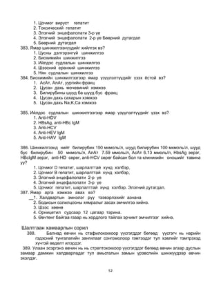 52
1. Цочмог вируст гепатит
2. Токсический гепатит
3. Элэгний энцефалопати 3-р үе
4. Элэгний энцефалопати 2-р үе Бөөрний дутагдал
5. Бөөрний дутагдал
383. Ямар шинжилгээнүүдийг хийлгэх вэ?
1. Цусны дэлгэрэнгүй шинжилгээ
2. Биохимийн шинжилгээ
3. Ийлдэс судлалын шинжилгээ
4. Шээсний ерөнхий шинжилгээ
5. Нян судлалын шинжилгээ
384. Биохимийн шинжилгээгээр ямар үзүүлэлтүүдийг үзэх ѐстой вэ?
1. АсАт, АлАт, уургийн фракц
2. Цусан дахь мочевиний хэмжээ
3. Билирубины шууд ба шууд бус фракц
4. Цусан дахь сахарын хэмжээ
5. Цусан дахь Na,K,Ca хэмжээ
385. Ийлдэс судлалын шинжилгээгээр ямар үзүүлэлтүүдийг үзэх вэ?
1. Anti-HDV
2. HBsAg, anti-HBc IgM
3. Anti-HCV
4. Anti-HEV IgM
5. Anti-HAV IgM
386. Шинжилгээнд нийт билирубин 150 мкмоль/л, шууд билирубин 100 мкмоль/л, шууд
бус билирубин 50 мкмоль/л, АлАт 7.59 ммоль/л, АсАт 6.13 ммоль/л, HbsAg эерэг,
HBcIgM эерэг, anti-HD сөрөг, anti-HCV сөрөг байсан бол та клиникийн оношийг тавина
уу?
1. Цочмог D гепатит, шарлалттай хүнд хэлбэр,
2. Цочмог В гепатит, шарлалттай хүнд хэлбэр,
3. Элэгний энцефалопати 2-р үе
4. Элэгний энцефалопати 3-р үе
5. Цочмог гепатит, шарлалттай хүнд хэлбэр. Элэгний дутагдал.
387. Ямар арга хэмжээ авах вэ?
1. Халдвартын эмнэлэг рүү тээвэрлэхийг азнана
2. Бодисын солилцооны хямралыг засах эмчилгээ хийнэ.
3. Шээс хөөнө
4. Орницетил судсаар 12 цагаар тарина.
5. Өвчтөнг байгаа газар нь хордлого тайлах эрчимт эмчилгээг xийнэ.
Шалтгаан хамаарлын сорил
388. Балнад өвчин нь стафилококкоор үүсгэгддэг бөгөөд үүсгэгч нь нарийн
гэдэсний тунгалагийн зангилааг сонгомолоор гэмтээдэг тул хэвлийг тэмтрэхэд
хүчтэй өвдөлт илэрдэг.
389. Улаан эсэргэнэ өвчин нь нь стрептококкоор үүсгэгддэг бөгөөд өвчин агаар дуслын
замаар дамжин халдварладаг тул амьсгалын замын үрэвслийн шинжүүдээр өвчин
эхэлдэг.
 