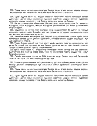 53
390. Томуу өвчин нь вирусээр үүсгэгддэг бөгөөд өвчин агаар дуслын замаар дамжин
халдварладаг тул эмчилгээнд вирүсийн эсрэг бэлдмэлүүд хэрэглэдэг.
391. Цусан суулга өвчин нь бүдүүн гэдэсний төгсгөлийн хэсгийг гэмтээдэг бөгөөд
үүсгэгчийн дотор хорын нөлөөгөөр гэдэсний хөдөлгөөн мэдрэл гэмтэж, гүрвэлзэх
хөдөлгөөн ихэсдэг тул гэдэс хүчтэй базалж өвдөн, цус залхагтай баадаг.
392. Цусан суулгын үүсгэгч Григорьев Шига нь гадар хорыг ялгаруулдаг ба энэ нь эс
хордуулах, гэдэс хордуулах, мэдрэл хордуулах үйлчилгээтэй тул вчтөн усгүйжилтэнд
амархан ордог.
393. Бруцеллез нь өвчтэй мал амьтдаас хүнд халдварладаг ба үүсгэгч нь тулгуур
хөдөлгөөн, мэдрэл, шээс, бэлгийн, мөн цус төлжүүлэх тогтолцоог зонхилон гэмтээдэг
тул халдвар харшлын шинж үүсэхгүй.
394. Менингококкийн халдварын үед бөөрний дээд булчирхайн цочмог дутал элбэг
тохиолддог бөгөөд үүний улмаас адреналин, норадреналины шүүрэл алдагддаг тул
цус алдах шинж илэрнэ.
395. Улаан бурхан өвчний үед үүсэх хожуу үеийн хүндрэл гэдэг нь нөсөөжилтын үед
үүсэх ба түүний гол шалтгаан нь нян бөгөөд уушигны хатгаа, дунд чихний үрэвсэл,
бүдүүн гэдэсний үрэвсэл зэргээр хүндэрч болно.
396 Урвах тахал гэдэг нь вибрионоор үүсгэгддэг өвчин бөгөөд энэ үед бөөлжилт,
суулгалтаар бие махбод эрдэс давс, усаа их хэмжээгээр гадагш алддаг тул аюул
багатай өвчин юм.
397. Гахайн хавдарын үүсгэгч нь РНХ агуулсан вирус бөгөөд шүлсний булчирхайг
голчлон гэмтээдэг тул амьсгал бачуурлыг үүсгэдэг.
398. Улаан эсэргэнэ өвчин нь нь стрептококкоор үүсгэгддэг бөгөөд өвчин агаар дуслын
замаар дамжин халдварладаг тул амьсгалын замын үрэвслийн шинжүүдээр өвчин
эхэлдэг.
399. Томуу өвчин нь вирусээр үүсгэгддэг бөгөөд өвчин агаар дуслын замаар дамжин
халдварладаг тул эмчилгээнд вирүсийн эсрэг бэлдмэлүүд хэрэглэдэг.
400. Цусан суулга өвчин нь бүдүүн гэдэсний төгсгөлийн хэсгийг гэмтээдэг бөгөөд
үүсгэгчийн дотор хорын нөлөөгөөр гэдэсний хөдөлгөөн мэдрэл гэмтэж, гүрвэлзэх
хөдөлгөөн ихэсдэг тул гэдэс хүчтэй базалж өвдөн, цус залхагтай баадаг.
 