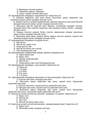 6
C. Мөгөөрсөн хоолойн үрэвсэл
D. Төвөнхийн үрэвсэл, Халуурах
E. Уушги- гуурсан хоолойн хам шинж
36. Аденовирүсийн халдварын тодорхойлолтыг тэмдэглэнэ үү?
A. Ерөнхий хордлогын хам шинж болон амьсгалын замын үрэвслийн хам
шинжээр илэрдэг цочмог халдварт өвчнийг хэлнэ.
B. Хамрын салстын үрэвсэл давамгайлсан, ерөнхий хордлогын хам шинж багатай
явагддаг амьсгалын замын цочмог халдварт өвчнийг хэлнэ.
C. Амьсгалын зам ба гэдэсний салст бүрхүүл, тунгалагийн эдүүдийг гэмтээж,
халуурах болон бага зэргийн хордлогын хам шинжээр илэрлэг цочмог халдварт
өвчнийг хэлнэ.
D. Хамрын салстын үрэвсэл болон суулгах хамшинжээр илэрдэг амьсгалын
замын цочмог халдварт өвчнийг хэлнэ.
E. Амьсгалын доод замын үрэвсэл болон хамрын салстын үрэвсэл, суулгах хам
шинжээр илэрдэг цочмог халдварт өвчнийг хэлнэ.
37. Аденовирүсийн халдварын эх уурхай юу вэ?
A. Өвчтэй хүн
B. Өвчтэй хүн, вирүс тээгч
C. Агаар дуслын зам
D. Өвчтэй хүн болон нян тээгчид
E. Хоол боловсруулах зам
38. Аденовирүсийн халдвар ямар замаар дамжин халдварлах вэ?
A. Парентераль зам
B. Вирүс тээгч
C. Цусаар, агаар дуслаар
D. Өвчтэй хүн
E. Агаар дуслын зам, хоол боловсруулах зам
39. Аденовирүсийн халдварын нууц хугацааг тэмдэглэнэ үү?
A. Хэдэн цаг
B. 1-2 өдөр
C. 2-3 хоног
D. 5-6 хоног
E. 7-10 хоног
40. Аденовирүсийн халдварын эмнэлзүйн гол хам шинжүүдийг тэмдэглэнэ үү?
A. Суулгах хам шинж, халуурах хам шинж
B. Амьсгалын замын үрэвслийн хам шинж, нүдний салст бүрхүүлийн
үрэвслийн хам шинж
C. Суулгах хам шинж, нүдний салстын үрэвслийн хам шинж
D. Халуурах хам шинж, нүдний салстын үрэвслийн хам шинж
E. Амьсгалын замын үрэвслийн хам шинж, нүдний салст бүрхүүлийн
үрэвслийн хам шинж, тунгалагийн эдийн үрэвслийн хам шинж
41. Амьсгалын цочмог халтай хам шинжийн халдварын эх уурхайг тэмдэглэнэ үү?
A. Вирүс тээгч
B. Өвчтэй хүн
C. Нян тээгч
D. Өвчтэй хүн болон вирүс тээгч
42. Амьсгалын цочмог халтай хам шинжийн халдвар дамжих замыг тэмдэглэнэ үү?
A. Вирүс тээгч
B. Өвчтөнөөс агаарт цацарсан дуслууд
 