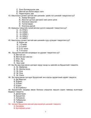 7
C. Хоол боловсруулах зам
D. Өвчтэй хүн болон вирүс тээгч
E. Парентераль зам
43. Амьсгалын цочмог халтай хам шинжийн үеийн гол шинжийг тэмдэглэнэ үү?
A. Хамар битүүрэх
B. Амьсгал дутлын дестресс хам шинж шинж
C. Хяхнасан амьсгал
D. Толгой өвдөх
E. Хоолонд дургүй
44. Шувууны томуугийн хүний өвчлөл үүсгэгч вирүсийг тэмдэглэнэ үү?
А. A ( H1N1)
B. A ( H2N2)
C. A ( H3N2 )
D. A ( H5N1)
E. A ( H6N7)
45. Амьсгалын цочмог халтай хам шинжийн нууц хугацааг тэмдэглэнэ үү?
A. Хэдэн цаг
B. 1-2 өдөр
C. 2-3 хоног
D. 2-10 хоног
E. 7-14 хоног
46. Бруцеллез өвчний халдварын эх уурхаиг тэмдэглэнэ үү?
A. Өвчтэй хүн
B. Өвчтэй мал амьтан
C. Өтөг, бууц
D. Мах, сүү
E. Арьс шир
47. Хүн ба амьтанд өвчин үүсгэдэг хоруу чанар нь хамгийн их бруцеллийг тэмдэглэ.
А. Br. Melitensis
B. Br. Abortus bovis
C. Br. Suis
D. Br. Ovis
E. Br. Canis
48. Бог малд өвчин үүсгэдэг бруцеллийг анх нээсэн эрдэмтэний нэрийг тэмдэглэ.
A. Дж Марстон
B. Д.Брюс
C. А.Райт
D. Б.Банг
E. В.Стрибольт
49. Бруцеллийн халдвар авсан болохыг илрүүлэх харшил сорил тавихад ашигладаг
бодисыг тэмдэглэ.
A. Дизеитерии
B. Бруцеллин
C. Антраксин
D. Туберкулин
E. Тулерин
50. Цочмог бруцеллез өвчний үед илрэхгүй шинжийг тэмдэглэ
A. Халуурах
B. Булчирхай цочих
 