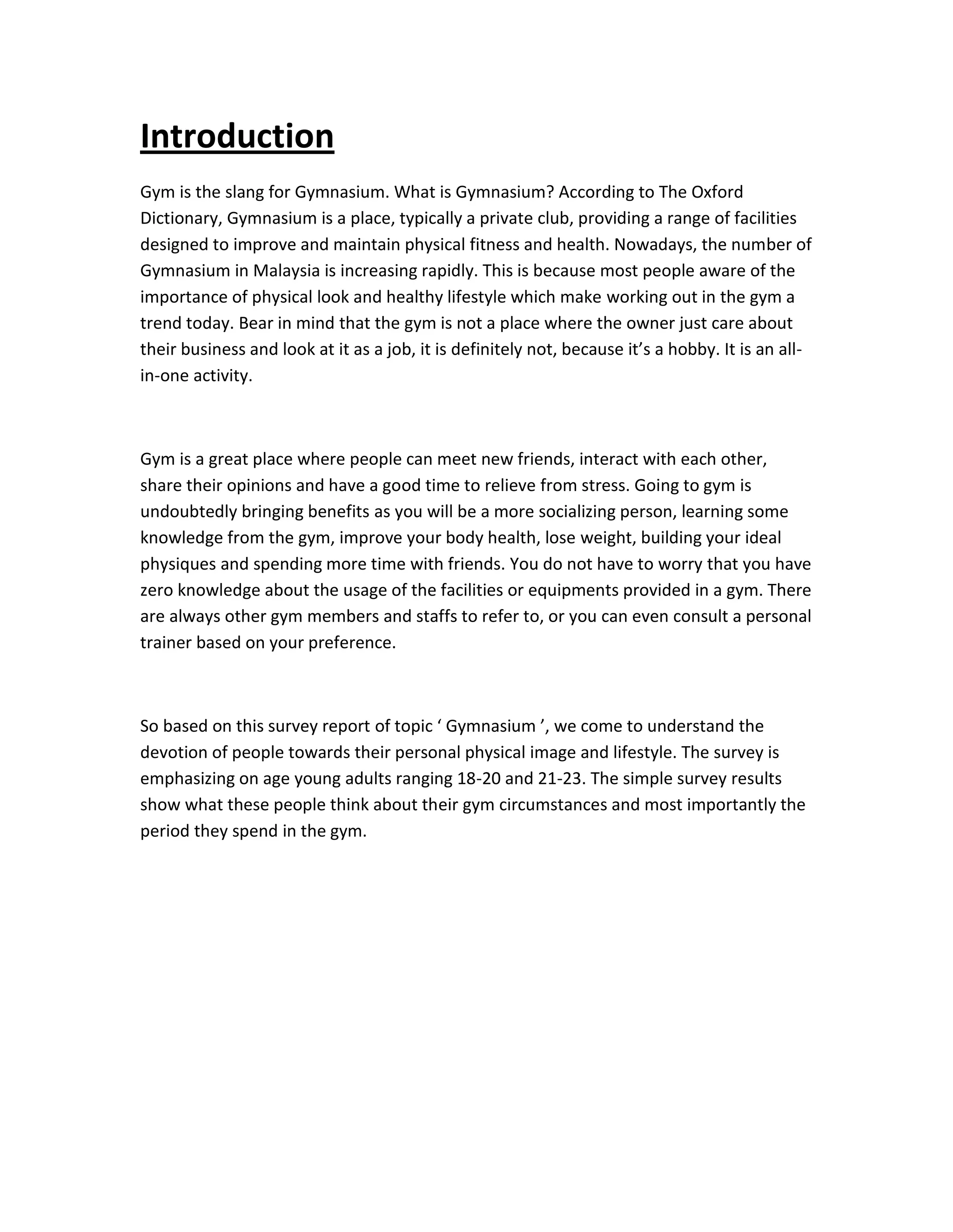 Introduction
Gym is the slang for Gymnasium. What is Gymnasium? According to The Oxford
Dictionary, Gymnasium is a place, typically a private club, providing a range of facilities
designed to improve and maintain physical fitness and health. Nowadays, the number of
Gymnasium in Malaysia is increasing rapidly. This is because most people aware of the
importance of physical look and healthy lifestyle which make working out in the gym a
trend today. Bear in mind that the gym is not a place where the owner just care about
their business and look at it as a job, it is definitely not, because it’s a hobby. It is an all-
in-one activity.
Gym is a great place where people can meet new friends, interact with each other,
share their opinions and have a good time to relieve from stress. Going to gym is
undoubtedly bringing benefits as you will be a more socializing person, learning some
knowledge from the gym, improve your body health, lose weight, building your ideal
physiques and spending more time with friends. You do not have to worry that you have
zero knowledge about the usage of the facilities or equipments provided in a gym. There
are always other gym members and staffs to refer to, or you can even consult a personal
trainer based on your preference.
So based on this survey report of topic ‘ Gymnasium ’, we come to understand the
devotion of people towards their personal physical image and lifestyle. The survey is
emphasizing on age young adults ranging 18-20 and 21-23. The simple survey results
show what these people think about their gym circumstances and most importantly the
period they spend in the gym.
 