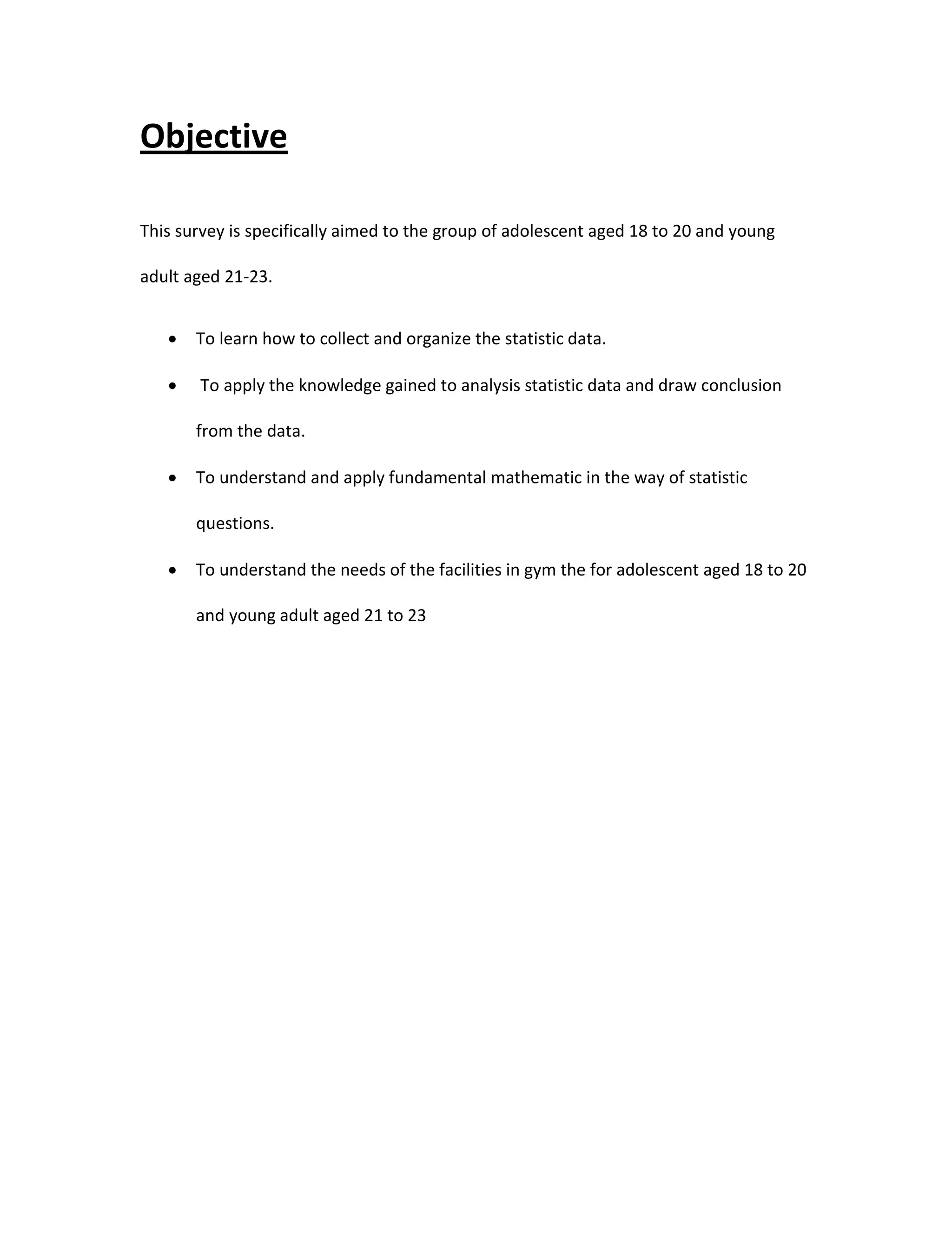 Objective
This survey is specifically aimed to the group of adolescent aged 18 to 20 and young
adult aged 21-23.
 To learn how to collect and organize the statistic data.
 To apply the knowledge gained to analysis statistic data and draw conclusion
from the data.
 To understand and apply fundamental mathematic in the way of statistic
questions.
 To understand the needs of the facilities in gym the for adolescent aged 18 to 20
and young adult aged 21 to 23
 
