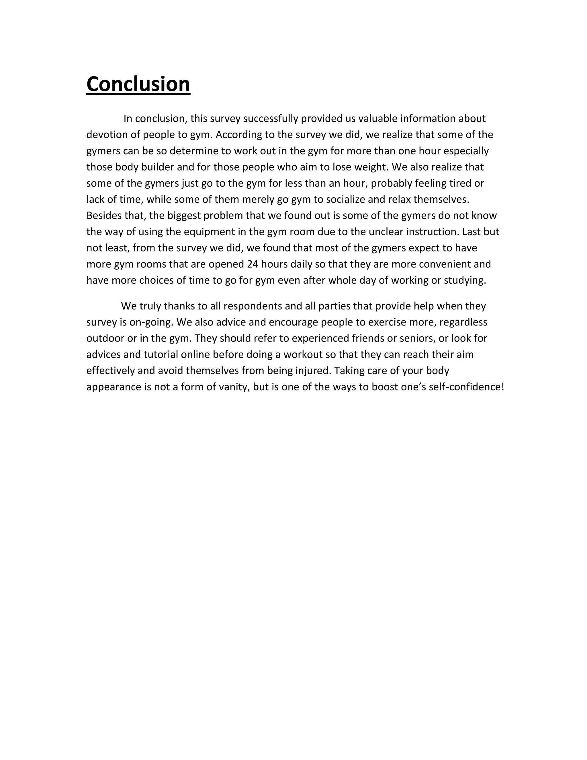 Conclusion
In conclusion, this survey successfully provided us valuable information about
devotion of people to gym. According to the survey we did, we realize that some of the
gymers can be so determine to work out in the gym for more than one hour especially
those body builder and for those people who aim to lose weight. We also realize that
some of the gymers just go to the gym for less than an hour, probably feeling tired or
lack of time, while some of them merely go gym to socialize and relax themselves.
Besides that, the biggest problem that we found out is some of the gymers do not know
the way of using the equipment in the gym room due to the unclear instruction. Last but
not least, from the survey we did, we found that most of the gymers expect to have
more gym rooms that are opened 24 hours daily so that they are more convenient and
have more choices of time to go for gym even after whole day of working or studying.
We truly thanks to all respondents and all parties that provide help when they
survey is on-going. We also advice and encourage people to exercise more, regardless
outdoor or in the gym. They should refer to experienced friends or seniors, or look for
advices and tutorial online before doing a workout so that they can reach their aim
effectively and avoid themselves from being injured. Taking care of your body
appearance is not a form of vanity, but is one of the ways to boost one’s self-confidence!
 
