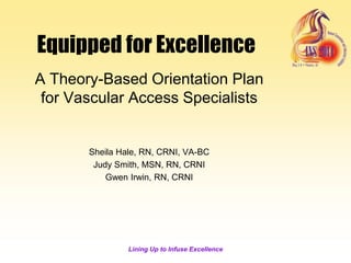 Lining Up to Infuse Excellence
Equipped for Excellence
A Theory-Based Orientation Plan
for Vascular Access Specialists
Sheila Hale, RN, CRNI, VA-BC
Judy Smith, MSN, RN, CRNI
Gwen Irwin, RN, CRNI
 