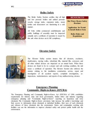 10 |
Boiler Safety
The Boiler Safety Section certifies that all high
and low pressure boilers and unfired pressure
vessels, storage tanks, expansion tanks, steam
kettles and desecrators are functioning in a safe
manner.
All Units within commercial establishments and
public buildings of assembly must be inspected
annually and a certificate of operation is issued by
this unit when devices are in full compliance.
Elevator Safety
The Elevator Safety section insures that all elevators, escalators,
dumbwaiters, moving walks, wheelchair lifts, material lifts, conveyors and
all other related devices are inspected on an annual basis. When these
devices are found to be in a proper and safe working condition, the unit
issues a certificate of operation. The Elevator Section also enforces the
statutes relating to the installation, construction, service, repair and
investigation of all accident reports, complaint investigations, re-
inspections, modernizations and reports of any malfunctioning devices.
Emergency Planning
Community Right-to-Know (EPCRA)
The Emergency Planning and Community Right-to-Know Act (EPCRA) of 1986 establishes
requirements for federal, state and local governments, Indian tribes and industry regarding
emergency planning and “Community Right-to-Know” reporting on hazardous and toxic
chemicals. The Community Right-to-Know provisions help increase the public’s knowledge and
their access to information about chemicals at individual facilities, their uses of such chemicals
and releases of these chemicals into the environment. States and communities working with
facilities can use the information to improve chemical safety and protect public health and the
environment.
RESOURCES
Hot Water Heater Safety
Brochure
Application for Permit
to Install Boilers Form
Boiler Rules and
Regulations
 