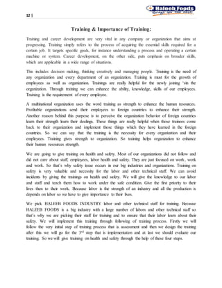 12 |
Training & Importance of Training:
Training and career development are very vital in any company or organization that aims at
progressing. Training simply refers to the process of acquiring the essential skills required for a
certain job. It targets specific goals, for instance understanding a process and operating a certain
machine or system. Career development, on the other side, puts emphasis on broader skills,
which are applicable in a wide range of situations.
This includes decision making, thinking creatively and managing people. Training is the need of
any organization and every department of an organization. Training is must for the growth of
employees as well as organization. Trainings are really helpful for the newly joining ‘sin the
organization. Through training we can enhance the ability, knowledge, skills of our employees.
Training is the requirement of every employee.
A multinational organization uses the word training as strength to enhance the human resources.
Profitable organizations send their employees to foreign countries to enhance their strength.
Another reason behind this purpose is to perceive the organization behavior of foreign countries
learn their strength learn their dealings. These things are really helpful when those trainees come
back to their organization and implement those things which they have learned in the foreign
countries. So we can say that the training is the necessity for every organization and their
employees. Training gives strength to organization. So training helps organization to enhance
their human resources strength.
We are going to give training on health and safety. Most of our organizations did not follow and
did not care about staff, employees, labor health and safety. They are just focused on work, work
and work. So that’s why safety issue occurs in our big industries and organizations. Training on
safety is very valuable and necessity for the labor and other technical staff. We can avoid
incidents by giving the trainings on health and safety. We will give the knowledge to our labor
and staff and teach them how to work under the safe condition. Give the first priority to their
lives then to their work. Because labor is the strength of an industry and all the production is
depends on labor so we have to give importance to their lives.
We pick HALEEB FOODS INDUSTRY labor and other technical staff for training. Because
HALEEB FOODS is a big industry with a large number of labors and other technical staff so
that’s why we are picking their staff for training and to ensure that their labor learn about their
safety. We will implement this training through following of training process. Firstly we will
follow the very initial step of training process that is assessment and then we design the training
after this we will go for the 3rd step that is implementation and at last we should evaluate our
training. So we will give training on health and safety through the help of these four steps.
 