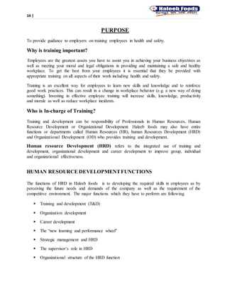 14 |
PURPOSE
To provide guidance to employers on training employees in health and safety.
Why is training important?
Employees are the greatest assets you have to assist you in achieving your business objectives as
well as meeting your moral and legal obligations in providing and maintaining a safe and healthy
workplace. To get the best from your employees it is essential that they be provided with
appropriate training on all aspects of their work including health and safety.
Training is an excellent way for employees to learn new skills and knowledge and to reinforce
good work practices. This can result in a change in workplace behavior (e.g. a new way of doing
something). Investing in effective employee training will increase skills, knowledge, productivity
and morale as well as reduce workplace incidents.
Who is In-charge of Training?
Training and development can be responsibility of Professionals in Human Resources, Human
Resource Development or Organizational Development. Haleeb foods may also have entire
functions or departments called Human Resources (HR), human Resources Development (HRD)
and Organizational Development (OD) who provides training and development.
Human resource Development (HRD) refers to the integrated use of training and
development, organizational development and career development to improve group, individual
and organizational effectiveness.
HUMAN RESOURCE DEVELOPMENTFUNCTIONS
The functions of HRD in Haleeb foods is to developing the required skills in employees as by
perceiving the future needs and demands of the company as well as the requirement of the
competitive environment. The major functions which they have to perform are following.
 Training and development (T&D)
 Organization development
 Career development
 The “new learning and performance wheel”
 Strategic management and HRD
 The supervisor’s role in HRD
 Organizational structure of the HRD function
 