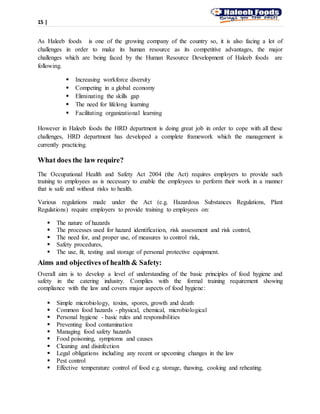 15 |
As Haleeb foods is one of the growing company of the country so, it is also facing a lot of
challenges in order to make its human resource as its competitive advantages, the major
challenges which are being faced by the Human Resource Development of Haleeb foods are
following.
 Increasing workforce diversity
 Competing in a global economy
 Eliminating the skills gap
 The need for lifelong learning
 Facilitating organizational learning
However in Haleeb foods the HRD department is doing great job in order to cope with all these
challenges, HRD department has developed a complete framework which the management is
currently practicing.
What does the law require?
The Occupational Health and Safety Act 2004 (the Act) requires employers to provide such
training to employees as is necessary to enable the employees to perform their work in a manner
that is safe and without risks to health.
Various regulations made under the Act (e.g. Hazardous Substances Regulations, Plant
Regulations) require employers to provide training to employees on:
 The nature of hazards
 The processes used for hazard identification, risk assessment and risk control,
 The need for, and proper use, of measures to control risk,
 Safety procedures,
 The use, fit, testing and storage of personal protective equipment.
Aims and objectives of health & Safety:
Overall aim is to develop a level of understanding of the basic principles of food hygiene and
safety in the catering industry. Complies with the formal training requirement showing
compliance with the law and covers major aspects of food hygiene:
 Simple microbiology, toxins, spores, growth and death
 Common food hazards - physical, chemical, microbiological
 Personal hygiene - basic rules and responsibilities
 Preventing food contamination
 Managing food safety hazards
 Food poisoning, symptoms and causes
 Cleaning and disinfection
 Legal obligations including any recent or upcoming changes in the law
 Pest control
 Effective temperature control of food e.g. storage, thawing, cooking and reheating.
 