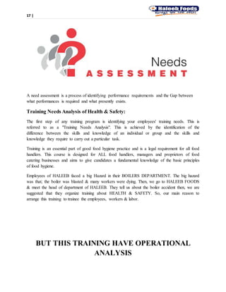 17 |
A need assessment is a process of identifying performance requirements and the Gap between
what performances is required and what presently exists.
Training Needs Analysis of Health & Safety:
The first step of any training program is identifying your employees' training needs. This is
referred to as a "Training Needs Analysis". This is achieved by the identification of the
difference between the skills and knowledge of an individual or group and the skills and
knowledge they require to carry out a particular task.
Training is an essential part of good food hygiene practice and is a legal requirement for all food
handlers. This course is designed for ALL food handlers, managers and proprietors of food
catering businesses and aims to give candidates a fundamental knowledge of the basic principles
of food hygiene.
Employees of HALEEB faced a big Hazard in their BOILERS DEPARTMENT. The big hazard
was that; the boiler was blasted & many workers were dying. Then, we go to HALEEB FOODS
& meet the head of department of HALEEB. They tell us about the boiler accident then, we are
suggested that they organize training about HEALTH & SAFETY. So, our main reason to
arrange this training to trainee the employees, workers & labor.
BUT THIS TRAINING HAVE OPERATIONAL
ANALYSIS
 