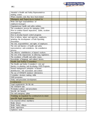 19 |
Attended a Health and Safety Representatives
training course
Where deputies exist they have been trained
Managers and Supervisors trained in
Roles and legal responsibilities of
employers/managers
Organizational health and safety policies.
The consultation process for managing OHS.
How to conduct hazard inspections, audits, accident
investigations.
How to develop hazard control programs.
How to inform, induct and supervise employees,
including the development of Safe Operating
Procedures.
The role, responsibilities and rights of employees.
The role and function of health and safety
representatives and committees, the consultation
process.
The effective rehabilitation of injured workers.
The role of the inspectorate in enforcing legislation.
The resolution of health and safety issues.
Knowledge of language and cultural factors.
Health and Safety Committee
The Health and Safety Committee’s role and
function in planning and developing OHS Programs.
Hazard management principles of hazard
identification, risk assessment and control.
The use of OHS&W statistical information.
Committee decision making skills.
OHS promotion.
Policy and procedure development.
Contractors
Legal requirements for the site
Site OHS&W rules
Workplace policies and procedures
Specific site hazards
Fire and emergency plans
Training as required by contractors to meet
specific legal requirements
Use of power driven machinery
Boiler drivers
Boiler Safety officers
Boiler supervisors
Explosive tools
 