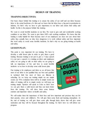 22 |
DESIGN OF TRAINING
TRAINING OBJECTIVES:
Our basic object behind this training is to ensure the safety of our staff and our labor because
labor is the actual backbone of a firm and we know that the labor have a big part in production in
industry. So that’s why we have to give importance to our labor and ensure their safety and
health. So this is the purpose behind this training.
We want to avoid horrible incidents in our firm. We want to give safe and comfortable working
condition to our labor. We want to give them 100% safe working conditions. We know that this
training is really helpful for them because most of our employees are does not care about their
safety they actually have no idea how dangerous is to work without safety and how important
this word safety to avoid some horrible incidents. So that’s why we are giving training on health
and safety.
LESSON PLAN:
This point is very important for our training. We have to
develop a solid lesson plan in order to give them a good
training. Because training is not just to give a 3 days speech
it is not just a speech it is training on labor and employees
safety we are going to talk on their safety we are going to
talk on importance of live and how to avoid horrible
incidents so we have to develop some solid lesson plan.
Our training is for employees and labor as we all know that
most of our labor is not qualified they are best and qualified
in technical field but most of them are illiterate in
schooling. So we keep our training simple we use simple
words our TNA evaluation form will be in simple words our
slides of training will be in simple words we will keep our
training simple. Speaker will speak in Urdu so that’s how
we can give them a solid lesson and they can learn better
from this training. We will show them some famous
emotion and important videos on health and safety.
We will realize them the importance of their lives and how important and precious they are for
their parents, wives and children’s. We will give them some fresh and learning atmosphere. At
the end of training we will give them some gifts through lucky draws that will give some
motivation and they will be focused throughout the training. So that’s how we will deliver our
program.
 