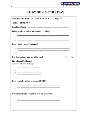24 |
LUCKY DRAW ACTIVITY PLAN
Activity: ---HEALTH & SAFETY (CONTROL HAZARDS) ---
Date:---01/02/2015---
Employee Name: ----------------------------------------------------------------------
What you have to learn from this training?
1. ----------------------------------------------------------------------------------------
2. ---------------------------------------------------------------------------------------
3. ----------------------------------------------------------------------------------------
How you to control Hazards?
1. -----------------------------------------------------------------------------------------
2. ----------------------------------------------------------------------------------------
3. -----------------------------------------------------------------------------------------
Did this training are useful to you? Yes No
List of specific Hazard
(which we tell in this training)
1. ----------------------------------------------
2. ---------------------------------------------
3. ----------------------------------------------
4. ----------------------------------------------
5. ----------------------------------------------
How you take actionto prevent FIRE?
1. ------------------------------------------------------------------------
2. ------------------------------------------------------------------------
3. ------------------------------------------------------------------------
Tell the costs of accidents whichHSE shows?
1. -----------------------------------------------------------------------
2. -----------------------------------------------------------------------
3. -----------------------------------------------------------------------
 