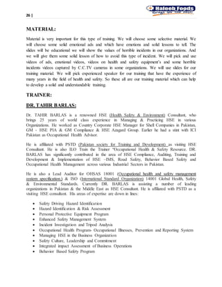26 |
MATERIAL:
Material is very important for this type of training. We will choose some selective material. We
will choose some solid emotional ads and which have emotions and solid lessons to tell. The
slides will be educational we will show the values of horrible incidents in our organizations. And
we will give them some solid lesson of how to avoid this type of incident. We will pick and use
videos of ads, emotional videos, videos on health and safety equipment’s and some horrible
incidents videos captured by C.C.TV cameras in some organizations. We will use slides for our
training material. We will pick experienced speaker for our training that have the experience of
many years in the field of health and safety. So these all are our training material which can help
to develop a solid and understandable training.
TRAINER:
DR. TAHIR BARLAS:
Dr. TAHIR BARLAS is a renowned HSE (Health Safety & Environment) Consultant, who
brings 25 years of world class experience in Managing & Practicing HSE in various
Organizations. He worked as Country Corporate HSE Manager for Shell Companies in Pakistan,
GM - HSE PIA & GM Compliance & HSE Azagard Group. Earlier he had a stint with ICI
Pakistan as Occupational Health Advisor.
He is affiliated with PSTD (Pakistan society for Training and Development) as visiting HSE
Consultant. He is also ILO Train the Trainer “Occupational Health & Safety Resource. DR.
BARLAS has significantly contributed in the area of HSE Compliance, Auditing, Training and
Development & Implementation of HSE –IMS, Road Safety, Behavior Based Safety and
Occupational Health Management across various Industrial Sectors in Pakistan.
He is also a Lead Auditor for OHSAS 18001 (Occupational health and safety management
system specification.) & ISO (International Standard Organization) 14001 Global Health, Safety
& Environmental Standards. Currently DR. BARLAS is assisting a number of leading
organizations in Pakistan & the Middle East as HSE Consultant. He is affiliated with PSTD as a
visiting HSE consultant. His areas of expertise are down in lines:
 Safety Driving Hazard Identification
 Hazard Identification & Risk Assessment
 Personal Protective Equipment Program
 Enhanced Safety Management System
 Incident Investigation and Tripod Analysis
 Occupational Health Program- Occupational Illnesses, Prevention and Reporting System
 Managing HSE in the Business Organization
 Safety Culture, Leadership and Commitment
 Integrated impact Assessment of Business Operations
 Behavior Based Safety Program
 