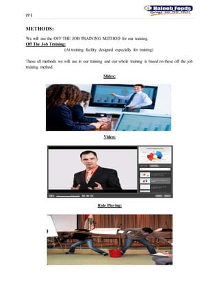 27 |
METHODS:
We will use the OFF THE JOB TRAINING METHOD for our training.
Off The Job Training:
(At training facility designed especially for training)
These all methods we will use in our training and our whole training is based on these off the job
training method.
Slides:
Video:
Role Playing:
 