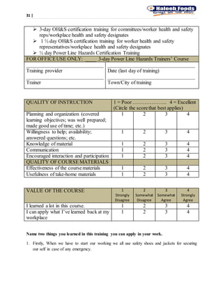 31 |
 3-day OH&S certification training for committees/worker health and safety
reps/workplace health and safety designates
 1 ½ day OH&S certification training for worker health and safety
representatives/workplace health and safety designates
 ½ day Power Line Hazards Certification Training
FOR OFFICEUSE ONLY: ____ 3-day Power Line Hazards Trainers’ Course
______________________________
Training provider
______________________________
Trainer
__________________________________
Date (last day of training)
__________________________________
Town/City of training
QUALITY OF INSTRUCTION 1 = Poor ……………….. 4 = Excellent
(Circle the scorethat best applies)
Planning and organization (covered
learning objectives; was well prepared;
made good use of time; etc.)
1 2 3 4
Willingness to help; availability;
answered questions; etc.
1 2 3 4
Knowledge of material 1 2 3 4
Communication 1 2 3 4
Encouraged interaction and participation 1 2 3 4
QUALITY OF COURSE MATERIALS
Effectiveness of the coursematerials 1 2 3 4
Usefulness of take-home materials 1 2 3 4
VALUE OF THE COURSE 1
Strongly
Disagree
2
Somewhat
Disagree
3
Somewhat
Agree
4
Strongly
Agree
I learned a lot in this course. 1 2 3 4
I can apply what I’ve learned back at my
workplace
1 2 3 4
Name two things you learned in this training you can apply in your work.
1. Firstly, When we have to start our working we all use safety shoes and jackets for securing
our self in case of any emergency.
 
