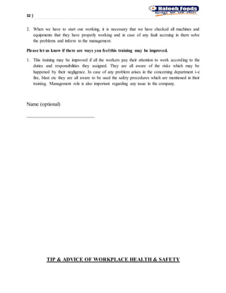 32 |
2. When we have to start our working, it is necessary that we have checked all machines and
equipments that they have properly working and in case of any fault accruing in them solve
the problems and inform to the management.
Please let us know if there are ways you feel this training may be improved.
1. This training may be improved if all the workers pay their attention to work according to the
duties and responsibilities they assigned. They are all aware of the risks which may be
happened by their negligence. In case of any problem arises in the concerning department i-e
fire, blast etc they are all aware to be used the safety procedures which are mentioned in their
training. Management role is also important regarding any issue in the company.
Name (optional)
__________________________
TIP & ADVICE OF WORKPLACE HEALTH & SAFETY
 