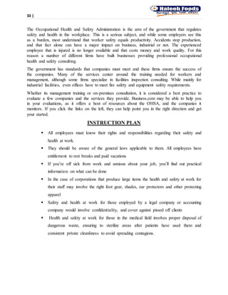 33 |
The Occupational Health and Safety Administration is the arm of the government that regulates
safety and health in the workplace. This is a serious subject, and while some employers see this
as a burden, most understand that worker safety equals productivity. Accidents stop production,
and that fact alone can have a major impact on business, industrial or not. The experienced
employee that is injured is no longer available and that costs money and work quality. For this
reason a number of different firms have built businesses providing professional occupational
health and safety consulting.
The government has standards that companies must meet and these firms ensure the success of
the companies. Many of the services center around the training needed for workers and
management, although some firms specialize in facilities inspection consulting. While mainly for
industrial facilities, even offices have to meet fire safety and equipment safety requirements.
Whether its management training or on-premises consultation, it is considered a best practice to
evaluate a few companies and the services they provide. Business.com may be able to help you
in your evaluations, as it offers a host of resources about the OHSA, and the companies it
monitors. If you click the links on the left, they can help point you in the right direction and get
your started.
INSTRUCTION PLAN
 All employees must know their rights and responsibilities regarding their safety and
health at work.
 They should be aware of the general laws applicable to them. All employees have
entitlement to rest breaks and paid vacations
 If you’re off sick from work and anxious about your job, you’ll find out practical
information on what can be done
 In the case of corporations that produce large items the health and safety at work for
their staff may involve the right foot gear, shades, ear protectors and other protecting
apparel
 Safety and health at work for those employed by a legal company or accounting
company would involve confidentiality, and cover against pissed off clients
 Health and safety at work for those in the medical field involves proper disposal of
dangerous waste, ensuring to sterilize areas after patients have used them and
consistent private cleanliness to avoid spreading contagions.
 