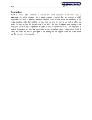 35 |
Conclusion:
Result is always helps evaluators to evaluate the whole discussion. It will make easy to
understand the whole program. As a human resource expertise first we perceive in which
department we have to improve ourselves. Because of an incident which was happened in our
boiling machine. After that incident we knew that we have to improve our self in safety and
health. Because we loss the lives of some of our labor. We have developed some training for the
employees of the boiler’s department in order to safe or secure their lives. . All employees at
boiler’s department are given the opportunity to get themselves proper training about health &
safety. So overall we make a good plan of our training that will happen on the end of this month
and the very start of next month.
 