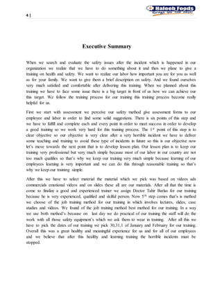 4 |
Executive Summary
When we search and evaluate the safety issues after the incident which is happened in our
organization we realize that we have to do something about it and then we plane to give a
training on health and safety. We want to realize our labor how important you are for you as well
as for your family. We want to give them a brief description on safety. And we found ourselves
very much satisfied and comfortable after delivering this training. When we planned about this
training we have to face some issue there is a big target in front of us how we can achieve our
this target. We follow the training process for our training this training process become really
helpful for us.
First we start with assessment we perceive our safety method give assessment forms to our
employee and labor in order to find some solid suggestions. There is six points of this step and
we have to fulfill and complete each and every point in order to meet success in order to develop
a good training so we work very hard for this training process. The 1st point of this step is to
clear objective so our objective is very clear after a very horrible incident we have to deliver
some teaching and training to avoid these type of incidents in future so this is our objective now
let’s move towards the next point that is to develop lesson plan. Our lesson plan is to keep our
training very professional but very much simple because most of our labor in our country are not
too much qualifies so that’s why we keep our training very much simple because learning of our
employees learning is very important and we can do this through reasonable training so that’s
why we keep our training simple.
After this we have to select material the material which we pick was based on videos ads
commercials emotional videos and on slides these all are our materials. After all that the time is
come to finalize a good and experienced trainer we assign Doctor Tahir Barlas for our training
because he is very experienced, qualified and skilful person. Now 5th step comes that’s is method
we choose of the job training method for our training in which involves lectures, slides, case
studies and videos. We found of the job training method best method for our training. In a way
we use both method’s because on last day we do practical of our training the staff will do the
work with all those safety equipment’s which we ask them to wear in training. After all this we
have to pick the dates of our training we pick 30,31,1 of January and February for our training.
Overall this was a great healthy and meaningful experience for us and for all of our employees
and we believe that after this healthy and learning training the horrible incidents must be
stopped.
 