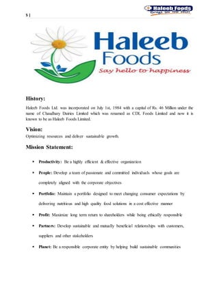 5 |
History:
Haleeb Foods Ltd. was incorporated on July 1st, 1984 with a capital of Rs. 46 Million under the
name of Chaudhary Dairies Limited which was renamed as CDL Foods Limited and now it is
known to be as Haleeb Foods Limited.
Vision:
Optimizing resources and deliver sustainable growth.
Mission Statement:
 Productivity: Be a highly efficient & effective organization
 People: Develop a team of passionate and committed individuals whose goals are
completely aligned with the corporate objectives
 Portfolio: Maintain a portfolio designed to meet changing consumer expectations by
delivering nutritious and high quality food solutions in a cost effective manner
 Profit: Maximize long term return to shareholders while being ethically responsible
 Partners: Develop sustainable and mutually beneficial relationships with customers,
suppliers and other stakeholders
 Planet: Be a responsible corporate entity by helping build sustainable communities
 