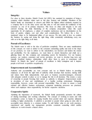 6 |
Values
Integrity:
For close to three decades, Haleeb Foods Ltd (HFL) has sustained its reputation of being a
company which cherishes values such as fair play, honesty and reliability. Members of the
Haleeb family are determined to observe and follow the highest ethical standards required by
a company that is in the dairy sector and that aims to win and sustain the confidence of the
consumer as one of its primary objectives. This focus on ethics and integrity is not only
outward looking, the daily functioning of the company encapsulates values like equal
opportunity for all employees, a culture of complete meritocracy and no discrimination on the
basis of gender, religion, cast and other such considerations. We believe the a fore –
mentioned values to be fundamental pillars of our success. We take pride in how we conduct
the business by saying and doing the right thing, while consistently emboldening every one
with us to the right thing at all times.
Pursuit of Excellence:
The Haleeb team is sold to the idea of perfection completely. There are many manifestations
of this concept; we want to deliver to the consumer outstanding quality and taste in the shape
of our products; we want to deliver to the stakeholders; our investors and lenders the returns
and profitability. For the employees, we want them to stretch themselves and chalk out a
glittering future for this company and outstanding careers for themselves. For our business
partners, our vendors, customers and service providers, we want to develop long term and
mutually beneficial business relationships which allow them to grow in consonance with
Haleeb. At Haleeb the “germ” of pursuit of excellence is fairly contagious and it inspires
people at all levels to perform exceptionally.
Empowerment and Accountability:
Authority and accountability are twin concepts and we at Haleeb believe in providing
employees at all levels the right kind of authority which develops their decision, making skills
and makes them think independently. And grow as business executives/managers, obviously
with adequate controls in place so as to manage the risk in all decisions. This creates a sense
of ownership in people boosting their morale as authority is delegated. Empowerment results
in devolution of trust and establishment of a healthy working environment. Delegating
responsibility, however, comes with personal responsibility. Thus, in order to ensure a result
oriented and effective business environment, competent monitoring processes are practiced,
where each employee takes responsibility for his/her respective decisions.
Cooperative Spirit:
Admitting the importance of teamwork, the Haleeb family passionately promotes the culture
of sharing knowledge and working collectively. The concept of working in teams and with
coordination comes in handy for reaping benefits from pooled talent and expertise ultimately
resulting in higher productivity. A platform is provided to people where going an extra mile to
accomplish team objective is a common routine. To add further value to our work practices,
experienced and capable top management provides consistent counseling which enables
employees to work towards a shared vision.
 