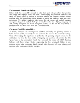 7 |
Environment, Health and Safety:
Haleeb family has successfully managed to align their goals with procedures that priorities
and comply with employee safety and health. Acknowledging the paramount significance and
vitality of human capital for ensuring a successful business, the company arranges wellness
programs aided by comprehensive safety literature to educate the employees about safe work
environment. We facilitate employees with prompt first aid service and medical treatment,
accompanied by periodic medical check-ups, a trained team for fire – fighting, emergency exit
drills, laundry management and locker management system. Last but not the least; Haleeb is
privileged with ISO 9001-2008, 14001 and 2200 certifications.
Corporate SocialResponsibility:
At Haleeb, employees are encouraged to contribute consistently and positively towards a
better standard of life, not merely for our customers but also for the community at large.
While acknowledging the importance of profitability and generating adequate returns to the
stakeholders, we have also been mindful of integrating our operations with activities that help
“giving back to the community”. Haleeb has supported the project of MEDA Pakistan;
Pathways and Purse strings. Besides empowering the less advantaged, Haleeb is also
conscious about being environment friendly through strict observance of waste reduction and
numerous other environment friendly practices.
 