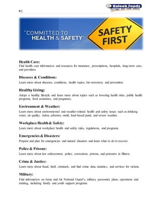 9 |
Health Care:
Find health care information and resources for insurance, prescriptions, hospitals, long-term care,
and providers.
Diseases & Conditions:
Learn more about diseases, conditions, health topics, bio-terrorism, and prevention.
Healthy Living:
Adopt a healthy lifestyle and learn more about topics such as lowering health risks, public health
programs, food assistance, and pregnancy.
Environment & Weather:
Learn more about environmental and weather-related health and safety issues such as drinking
water, air quality, radon, asbestos, mold, lead-based paint, and severe weather.
Workplace Health& Safety:
Learn more about workplace health and safety rules, regulations, and programs.
Emergencies & Disasters:
Prepare and plan for emergencies and natural disasters and learn what to do to recover.
Police & Prisons:
Learn more about law enforcement, police, corrections, prisons, and prisoners in Illinois.
Crime & Justice:
Learn more about fraud, theft, criminals, and find crime data, statistics, and services for victims.
Military:
Find information on Army and Air National Guard’s, military personnel, plans, operations and
training, including family and youth support programs.
 