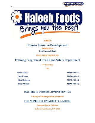 1 |
SUBJECT:
Human Resource Development
Submitted to:
Prof. Inam Gilani
FINAL TERM PROJECT ON:
Training Program of Health and Safety Department
4th Semester
By
Fezan Akhtar MBAP-F13-1X
Faisal Saeed MBAP-F13-1X
Hina Shaheen MBAP-F13-1X
Adeel Ahmad MBAP-F13-1X
MASTERS IN BUSINESS ADMINISTRATION
Faculty of Management Sciences
THE SUPERIOR UNIVERSITY LAHORE
Campus, Okara, Pakistan
Date of Submission, X-X-201X
 