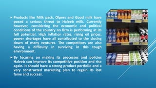  Products like Milk pack, Olpers and Good milk have
posed a serious threat to Haleeb milk. Currently
however, considering the economic and political
conditions of the country no firm is performing at its
full potential. High inflation rates, rising oil prices,
power shortages have all contributed to the closing
down of many ventures. The competitors are also
having a difficulty in surviving in this tough
environment.
 By focusing on making its processes and policies
Haleeb can improve its competitive position and rise
again. It should have a strong product portfolio and a
very constructed marketing plan to regain its lost
fame and success.
 