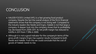 CONCLUSION
 HALEEB FOODS Limited (HFL) is a fast growing food product
company. Despite the fact the overall analysis of the firm’s financial
statements shows that the company is not doing well. Compared to
the industry leaders like Nestle and Engro, Haleeb is not that large a
company. A deeper look into the company shows that its profitability
has decreased from 2009-2011. Its net profit margin has reduced to
4.83% in 2011 from 7.19% in 2009.
 Although it is not a good indicator for the company.In terms of the
gross profit margins Engro has superior results compared to both
Nestle and Haleeb. From this we could conclude that the cost of
goods of Haleeb needs to rise.
 