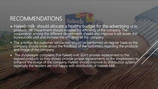 RECOMMENDATIONS
 Haleeb milk should allocate a healthy budget for the advertising of its
products. HR Department should increase the efficiency of the company. The
cooperation among the different departments should also improve it will lessen the
bureaucratic cost and increase the efficiency of the company.
 The activities like customer satisfaction should be performed on regular basis so the
company should know about the feedback of the customers regarding the products
and image of the company.
 The shopkeeper complains that haleeb milk don’t provide replacement to the
expired products so they should provide proper replacements to the shopkeepers to
enhance the image of the company. Haleeb should improve its distribution system
especially the retailers are not happy with distribution of Haleeb Milk.
 