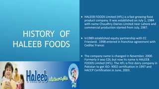 HISTORY OF
HALEEB FOODS
 HALEEB FOODS Limited (HFL) is a fast growing food
product company. It was established on July 1, 1984
with name Chaudhry Dairies Limited near Lahore and
commercial production started from July, 1987.
 In1989 established equity partnership with CC
Friesland. 1998 entered in franchise agreement with
Cedilac France.
 The company name is changed in November, 2000.
Formerly it was CDL but now its name is HALEEB
FOODS Limited (HFL). The HFL is first dairy company in
Pakistan to get ISO- 9002 certification in 1997 and
HACCP Certification in June, 2003.
 