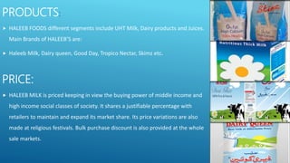 PRODUCTS:
 HALEEB FOODS different segments include UHT Milk, Dairy products and Juices.
Main Brands of HALEEB’S are:
 Haleeb Milk, Dairy queen, Good Day, Tropico Nectar, Skimz etc.
PRICE:
 HALEEB MILK is priced keeping in view the buying power of middle income and
high income social classes of society. It shares a justifiable percentage with
retailers to maintain and expand its market share. Its price variations are also
made at religious festivals. Bulk purchase discount is also provided at the whole
sale markets.
 