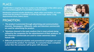 PLACE:
HALEEB MILK is targeting the mass market so the distribution of the milk is set as
it is a convenience good so it is provided at maximum stores.
Distribution network includes distributors, whole sellers and retailers. It is make
certain that the product is available on all the big and major stores. i.e big
departmental stores, bakery stores.
PROMOTION:
 The product is promoted through advertising and communication
channels. Newspapers, billboards, radio and television commercials
are used for advertising the product.
 Television channel is the main medium that is most actively being
utilized by the companies for the advertisement of their products. So
the television commercials are used to create awareness about
Haleeb milk.
 Different promotional activities and promotional campaigns are used
to promote the product. For example, if a consumer buys a complete
carton then the consumer will be given 10% discount.
 