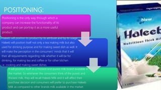 POSITIONING:
Positioning is the only way through which a
company can increase the functionality of its
product and can portray it as a more useful
product.
Haleeb will position its product by its attribute and by its usage.
Haleeb will position itself not only a tea making milk but also
used for drinking purpose and for making sweet dish as well. It
will make the perception in the consumers’ minds that it will
their all requirements regarding milk whether it will be for
drinking, for making tea and coffee or for other kitchen
i.e. cooking and making sweet dishes.
It will position itself as a thickest and purest milk brand available in
the market. So whenever the consumers think of the purest and
thickest milk, they will recall Haleeb Milk and it will affect their
purchase decision and consumers will prefer to purchase Haleeb
Milk as compared to other brands milk available in the market.
 