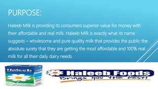 PURPOSE:
Haleeb Milk is providing its consumers superior value for money with
their affordable and real milk. Haleeb Milk is exactly what its name
suggests – wholesome and pure quality milk that provides the public the
absolute surety that they are getting the most affordable and 100% real
milk for all their daily dairy needs.
 