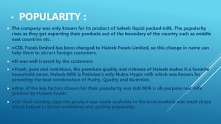 • POPULARITY :
 The company was only known for its product of haleeb liquid packed milk. The popularity
rises as they get exporting their products out of the boundary of the country such as middle
east countries etc.
 ●CDL Foods limited has been changed to Haleeb Foods Limited, so this change in name can
help them to attract foreign customers.
 ●It was well trusted by the customers
 ●Fresh, pure and nutritious, the premium quality and richness of Haleeb makes it a favorite
household name. Haleeb Milk is Pakistan’s only Nutra-Hygin milk which was known for
providing the best combination of Purity, Quality and Nutrition.
 ●One of the key factors chosen for their popularity was Asli Milk is all-purpose real milk
product by Haleeb Foods.
 ●On their starting days the product was easily available in the local markets and small shops
which helped in better marketing and getting popularity.
 