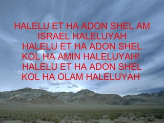 HALELU ET HA ADON SHEL AM  ISRAEL HALELUYAH  HALELU ET HA ADON SHEL KOL HA AMIN HALELUYAH!  HALELU ET HA ADON SHEL KOL HA OLAM HALELUYAH  