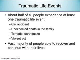 © Cengage Learning 2016
• About half of all people experience at least
one traumatic life event
– Car accident
– Unexpected death in the family
– Tornado, earthquake
– Violent act
• Vast majority of people able to recover and
continue with their lives
Traumatic Life Events
 