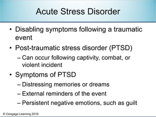 © Cengage Learning 2016
• Disabling symptoms following a traumatic
event
• Post-traumatic stress disorder (PTSD)
– Can occur following captivity, combat, or
violent incident
• Symptoms of PTSD
– Distressing memories or dreams
– External reminders of the event
– Persistent negative emotions, such as guilt
Acute Stress Disorder
 