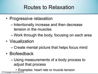 © Cengage Learning 2016
• Progressive relaxation
– Intentionally increase and then decrease
tension in the muscles
– Work through the body, focusing on each area
• Visualization
– Create mental picture that helps focus mind
• Biofeedback
– Using measurements of a body process to
adjust that process
• Examples: heart rate or muscle tension
Routes to Relaxation
 