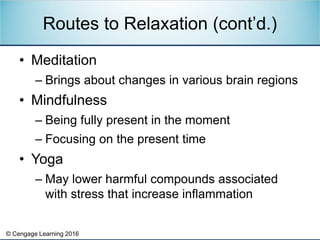 © Cengage Learning 2016
• Meditation
– Brings about changes in various brain regions
• Mindfulness
– Being fully present in the moment
– Focusing on the present time
• Yoga
– May lower harmful compounds associated
with stress that increase inflammation
Routes to Relaxation (cont’d.)
 